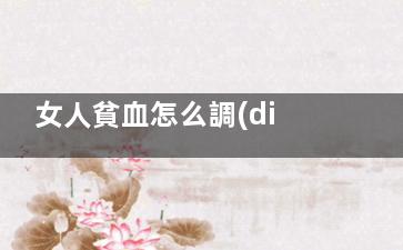 女人貧血怎么調(diào)理 女性貧血吃什么補血***快,女人貧血怎么調(diào)理比較好一點